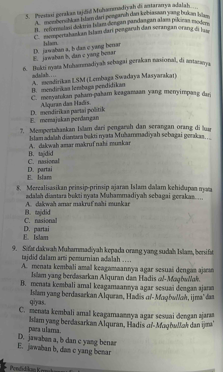 Prestasi gerakan tajdid Muhammadiyah di antaranya adalah…
A. membersihkan Islam dari pengaruh dan kebiasaan yang bukan Islam
B. reformulasi doktrin Islam dengan pandangan alam pikiran modern
C. mempertahankan Islam dari pengaruh dan serangan orang di luar
Islam.
D. jawaban a, b dan c yang benar
E. jawaban b, dan c yang benar
6. Bukti nyata Muhammadiyah sebagai gerakan nasional, di antaranya
adalah….
A. mendirikan LSM (Lembaga Swadaya Masyarakat)
B. mendirikan lembaga pendidikan
C. menyatukan paham-paham keagamaan yang menyimpang dari
Alquran dan Hadis.
D. mendirikan partai politik
E. memajukan perdangan
7. Mempertahankan Islam dari pengaruh dan serangan orang di luar
Islam adalah diantara bukti nyata Muhammadiyah sebagai gerakan....
A. dakwah amar makruf nahi munkar
B. tajdid
C. nasional
D. partai
E. Islam
8. Merealisasikan prinsip-prinsip ajaran Islam dalam kehidupan nyata
adalah diantara bukti nyata Muhammadiyah sebagai gerakan…...
A. dakwah amar makruf nahi munkar
B. tajdid
C. nasional
D. partai
E. Islam
9. Sifat dakwah Muhammadiyah kepada orang yang sudah Islam, bersifat
tajdid dalam arti pemurnian adalah …
A. menata kembali amal keagamaannya agar sesuai dengan ajaran
Islam yang berdasarkan Alquran dan Hadis al-Maqbullah.
B. menata kembali amal keagamaannya agar sesuai dengan ajaran
Islam yang berdasarkan Alquran, Hadis al-Maqbullah, ijma’ dan
qiyas.
C. menata kembali amal keagamaannya agar sesuai dengan ajaran
Islam yang berdasarkan Alquran, Hadis al-Maqbullah dan ijma’
para ulama.
D. jawaban a, b dan c yang benar
E. jawaban b, dan c yang benar
Pendidikan Kemuhamn