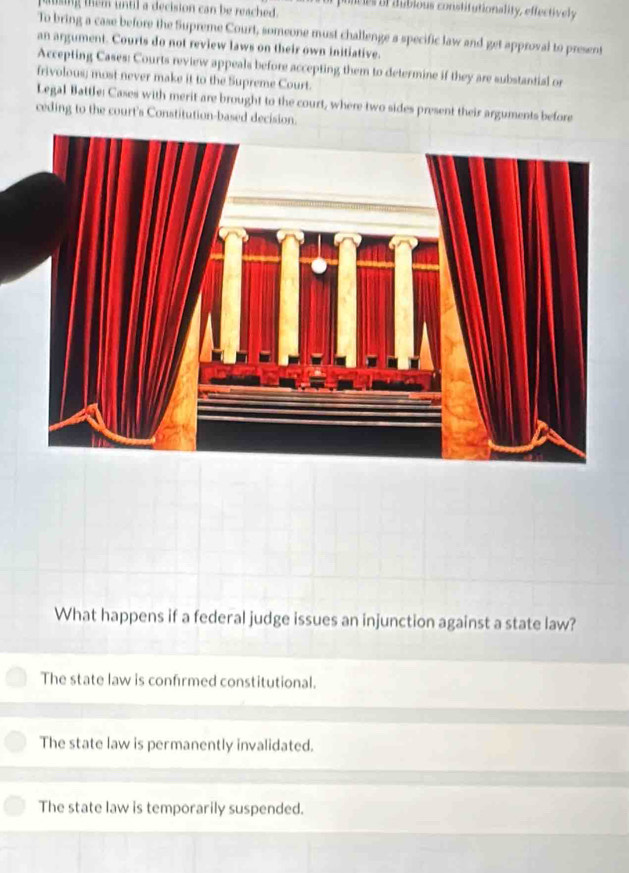 paing them untl a decision can be reached. puncies of dubious constitutionality, effectively
To bring a case before the Supreme Court, someone must challenge a specific law and get approval to present
an argument. Courts do not review laws on their own initiative.
Accepting Cases: Courts review appeals before accepting them to determine if they are substantial or
frivolous; most never make it to the Supreme Court.
Legal Battle: Cases with merit are brought to the court, where two sides present their arguments before
ceding to the court's Constitution-based decision.
What happens if a federal judge issues an injunction against a state law?
The state law is confirmed constitutional.
The state law is permanently invalidated.
The state law is temporarily suspended.
