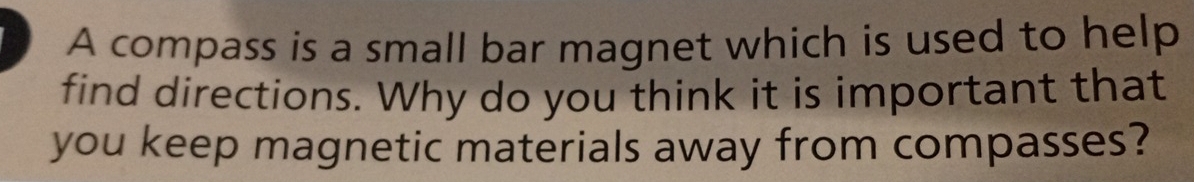 A compass is a small bar magnet which is used to help 
find directions. Why do you think it is important that 
you keep magnetic materials away from compasses?