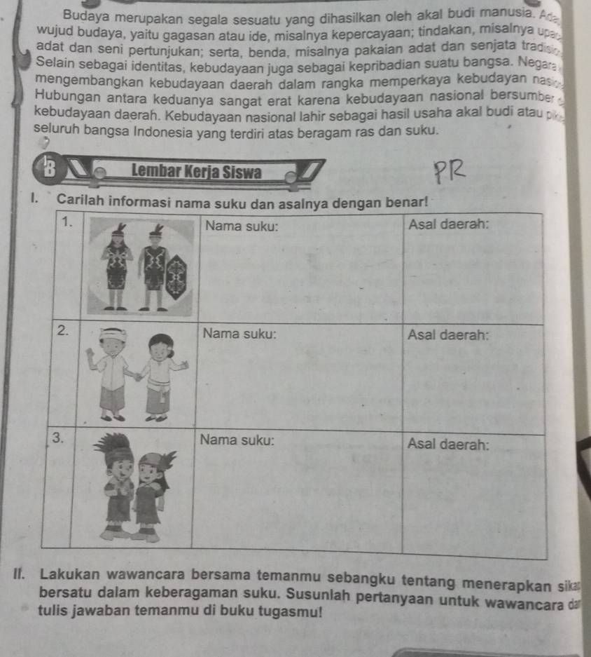 Budaya merupakan segala sesuatu yang dihasilkan oleh akal budi manusia. A 
wujud budaya, yaitu gagasan atau ide, misalnya kepercayaan; tindakan, misalnya upa 
adat dan seni pertunjukan; serta, benda, misalnya pakaian adat dan senjata tradisg 
Selain sebagai identitas, kebudayaan juga sebagai kepribadian suatu bangsa. Nega 
mengembangkan kebudayaan daerah dalam rangka memperkaya kebudayan na . 
Hubungan antara keduanya sangat erat karena kebudayaan nasional bersumber 
kebudayaan daerah. Kebudayaan nasional lahir sebagai hasil usaha akal budi atau p 
seluruh bangsa Indonesia yang terdiri atas beragam ras dan suku. 
B Lembar Kerja Siswa 
II. Lakukan wawancara bersama temanmu sebangku tentang menerapkan sik 
bersatu dalam keberagaman suku. Susunlah pertanyaan untuk wawancara d 
tulis jawaban temanmu di buku tugasmu!