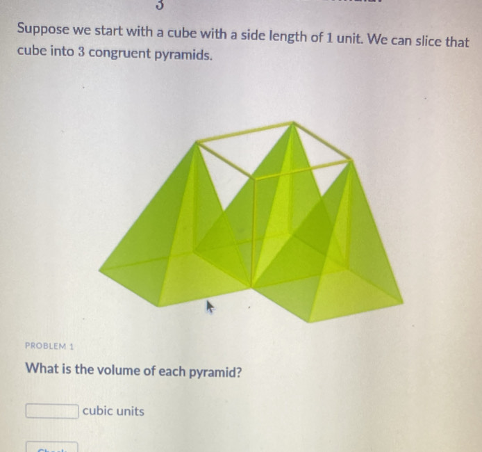 Suppose we start with a cube with a side length of 1 unit. We can slice that 
cube into 3 congruent pyramids. 
PROBLEM 1 
What is the volume of each pyramid?
□ cubic units