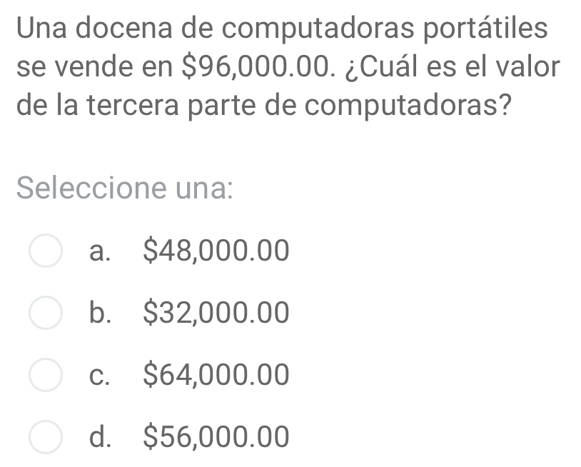 Una docena de computadoras portátiles
se vende en $96,000.00. ¿Cuál es el valor
de la tercera parte de computadoras?
Seleccione una:
a. $48,000.00
b. $32,000.00
c. $64,000.00
d. $56,000.00