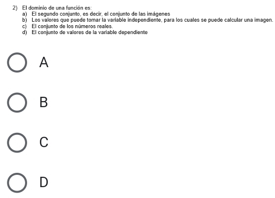 El dominio de una función es:
a) El segundo conjunto, es decir, el conjunto de las imágenes
b) Los valores que puede tomar la variable independiente, para los cuales se puede calcular una imagen.
c) El conjunto de los números reales.
d) El conjunto de valores de la variable dependiente
A
B
C
D