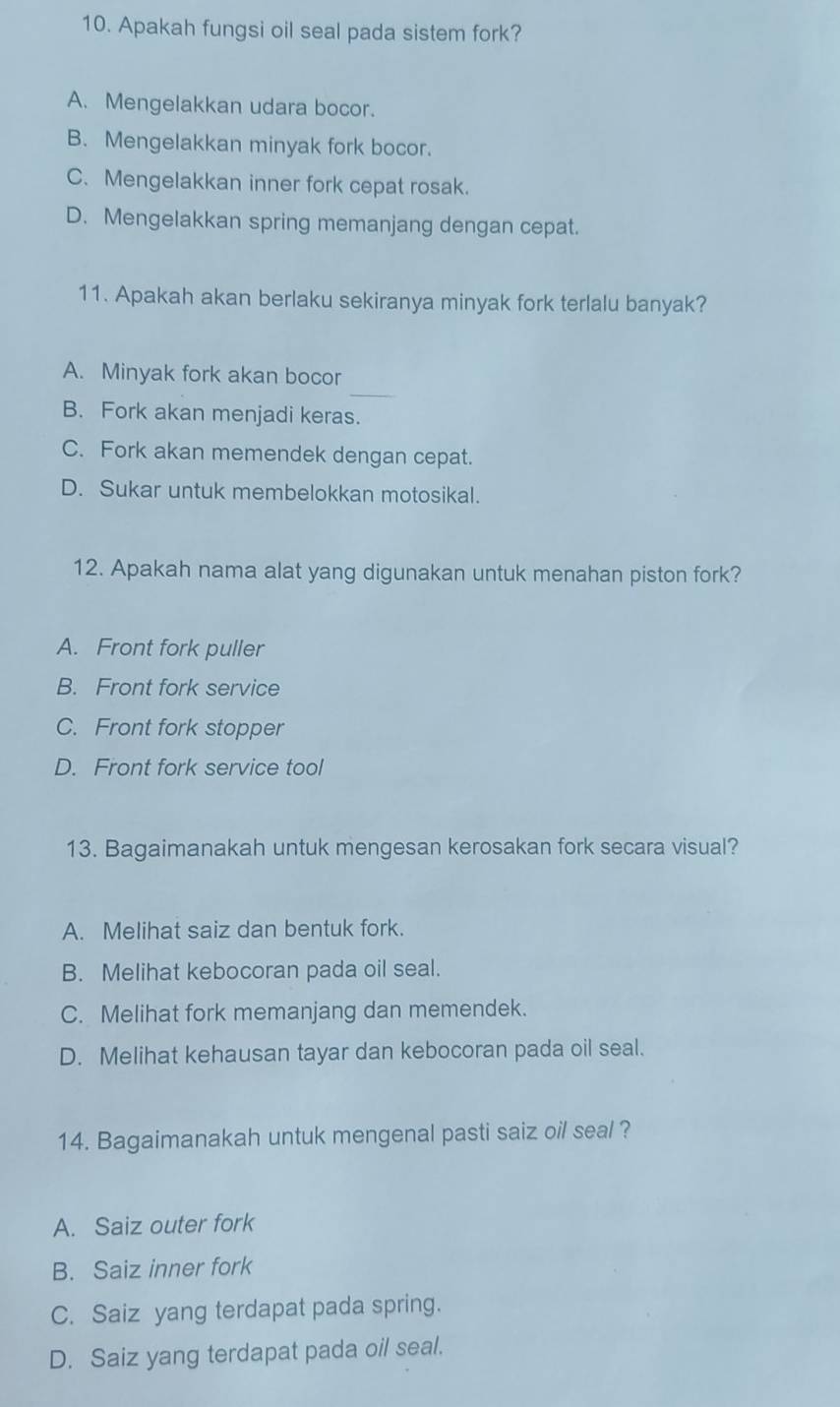 Apakah fungsi oil seal pada sistem fork?
A. Mengelakkan udara bocor.
B. Mengelakkan minyak fork bocor.
C. Mengelakkan inner fork cepat rosak.
D. Mengelakkan spring memanjang dengan cepat.
11. Apakah akan berlaku sekiranya minyak fork terlalu banyak?
_
A. Minyak fork akan bocor
B. Fork akan menjadi keras.
C. Fork akan memendek dengan cepat.
D. Sukar untuk membelokkan motosikal.
12. Apakah nama alat yang digunakan untuk menahan piston fork?
A. Front fork puller
B. Front fork service
C. Front fork stopper
D. Front fork service tool
13. Bagaimanakah untuk mengesan kerosakan fork secara visual?
A. Melihat saiz dan bentuk fork.
B. Melihat kebocoran pada oil seal.
C. Melihat fork memanjang dan memendek.
D. Melihat kehausan tayar dan kebocoran pada oil seal.
14. Bagaimanakah untuk mengenal pasti saiz oil seal ?
A. Saiz outer fork
B. Saiz inner fork
C. Saiz yang terdapat pada spring.
D. Saiz yang terdapat pada oil seal.