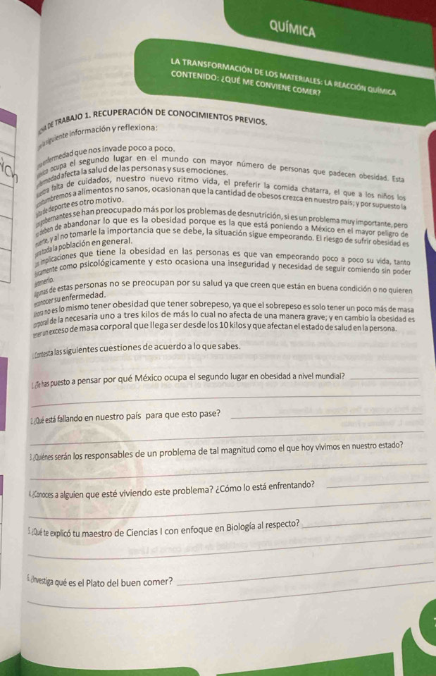 qUímica
La TRANSFORMAcIón de loS MaterialeS: la reAccIón química
CONTENIDO: ¿QUÉ ME CONVIENE COMER?
na de trabajo 1. recuperación de conocimientos previos.
ela siguiente información y reflexiona.
enfermedad que nos invade poco a poco,
osupa el segundo lugar en el mundo con mayor número de personas que padecen obesidad. Esta
emedad afecta la salud de las personas y sus emociones
esta falta de cuidados, nuestro nuevo ritmo vida, el preferir la comida chatarra, el que a los niños los
costembremos a alimentos no sanos, ocasionan que la cantidad de obesos crezca en nuestro país; y por supuesto la
a de deporte es otro motivo.
isgberantes se han preocupado más por los problemas de desnutrición, si es un problema muy importante, pero
aben de abandonar lo que es la obesidad porque es la que está poniendo a México en el mayor peligro de
cemte, y al no tomarle la importancia que se debe, la situación sigue empeorando. El riesgo de sufrir obesidad es
pera toda la población en general.
implicaciones que tiene la obesidad en las personas es que van empeorando poco a pocó su vida, tanto
cmente como psicológicamente y esto ocasiona una inseguridad y necesidad de seguir comiendo sin poder
jetenerio.
rconocer su enfermedad.  limas de estas personas no se preocupan por su salud ya que creen que están en buena condición o no quieren
ahora no es lo mismo tener obesidad que tener sobrepeso, ya que el sobrepeso es solo tener un poco más de masa
moral de la necesaria uno a tres kilos de más lo cual no afecta de una manera grave; y en cambió la obesidad es
eter un exceso de masa corporal que llega ser desde los 10 kilos y que afectan el estado de salud en la persona
Contesta las siguientes cuestiones de acuerdo a lo que sabes.
_
1 ¿Î has puesto a pensar por qué México ocupa el segundo lugar en obesidad a nivel mundial?_
_
2 ¿Qué está fallando en nuestro país para que esto pase?_
_
3¿Quiénes serán los responsables de un problema de tal magnitud como el que hoy vivimos en nuestro estado?
_
4¿Conoces a alguien que esté viviendo este problema? ¿Cómo lo está enfrentando?
_
_
_
5 ¿Qué te explicó tu maestro de Ciencias I con enfoque en Biología al respecto?
_£ ¿nvestiga qué es el Plato del buen comer?
_