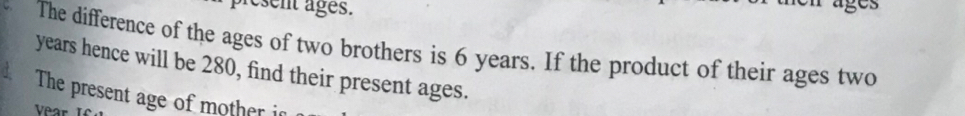 present ages. 
The difference of the ages of two brothers is 6 years. If the product of their ages two
years hence will be 280, find their present ages. 
The present age of mother i 
Vear