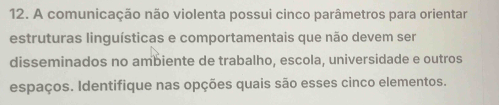 A comunicação não violenta possui cinco parâmetros para orientar 
estruturas linguísticas e comportamentais que não devem ser 
disseminados no ambiente de trabalho, escola, universidade e outros 
espaços. Identifique nas opções quais são esses cinco elementos.