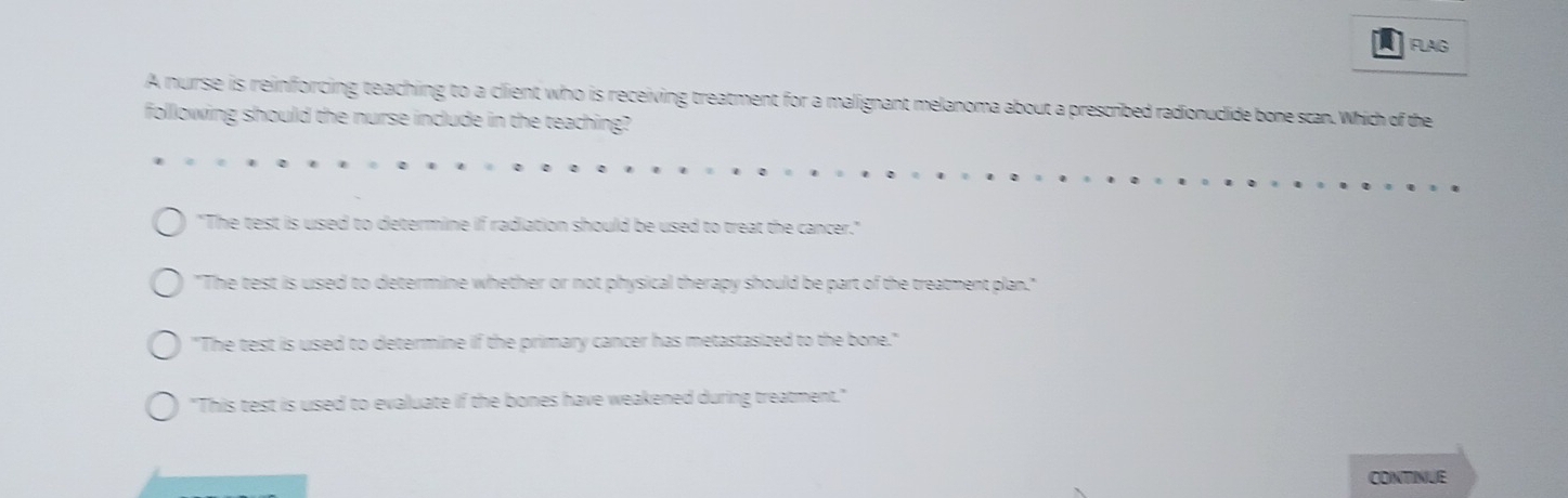 FLAG
A nurse is reinforcing teaching to a client who is receiving treatment for a malignant melanoma about a prescribed radionudlide bone scan. Which of the
following should the nurse include in the teaching?
"The test is used to determine if radiation should be used to treat the cancer."
"The test is used to determine whether or not physical therapy should be part of the treatment plan."
"The test is used to determine if the primary cancer has metastasized to the bone."
"This test is used to evaluate if the bones have weakened during treatment."
CONTINUE