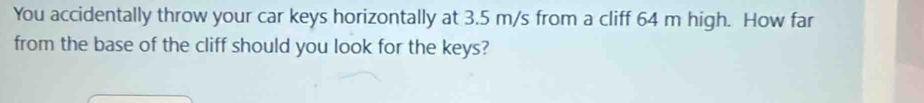 You accidentally throw your car keys horizontally at 3.5 m/s from a cliff 64 m high. How far 
from the base of the cliff should you look for the keys?