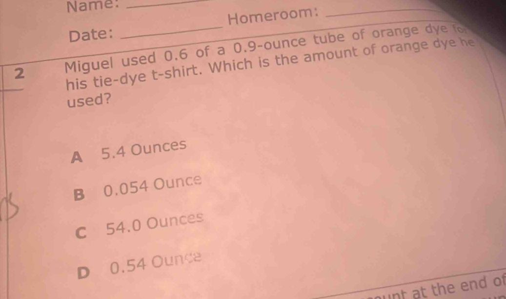 Name:_
Homeroom:
_
Date:
_
2 Miguel used 0.6 of a 0.9-ounce tube of orange dye fo
his tie-dye t-shirt. Which is the amount of orange dye he
used?
A 5.4 Ounces
B 0.054 Ounce
C 54.0 Ounces
D 0.54 Ounce
ount at the end of