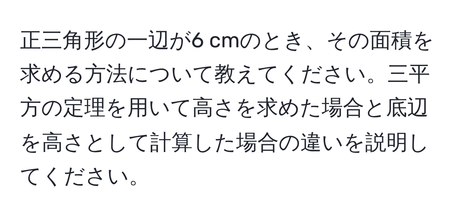 正三角形の一辺が6 cmのとき、その面積を求める方法について教えてください。三平方の定理を用いて高さを求めた場合と底辺を高さとして計算した場合の違いを説明してください。