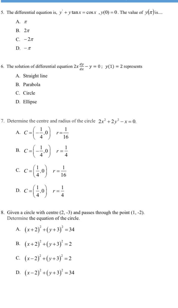 The differential equation is, y'+ytan x=cos x, y(0)=0. The value of y(π ) is....
A. π
B. 2π
C. -2π
D. -π
6. The solution of differential equation 2x dy/dx -y=0; y(1)=2 represents
A. Straight line
B. Parabola
C. Circle
D. Ellipse
7. Determine the centre and radius of the circle 2x^2+2y^2-x=0.
A. C=(- 1/4 , 0)r= 1/16 
B. C=(- 1/4 ,0)r= 1/4 
C. C=( 1/4 ,0) r= 1/16 
D. C=( 1/4 ,0) r= 1/4 
8. Given a circle with centre (2,-3) and passes through the point (1,-2). 
Determine the equation of the circle.
A. (x+2)^2+(y+3)^2=34
B. (x+2)^2+(y+3)^2=2
C. (x-2)^2+(y+3)^2=2
D. (x-2)^2+(y+3)^2=34