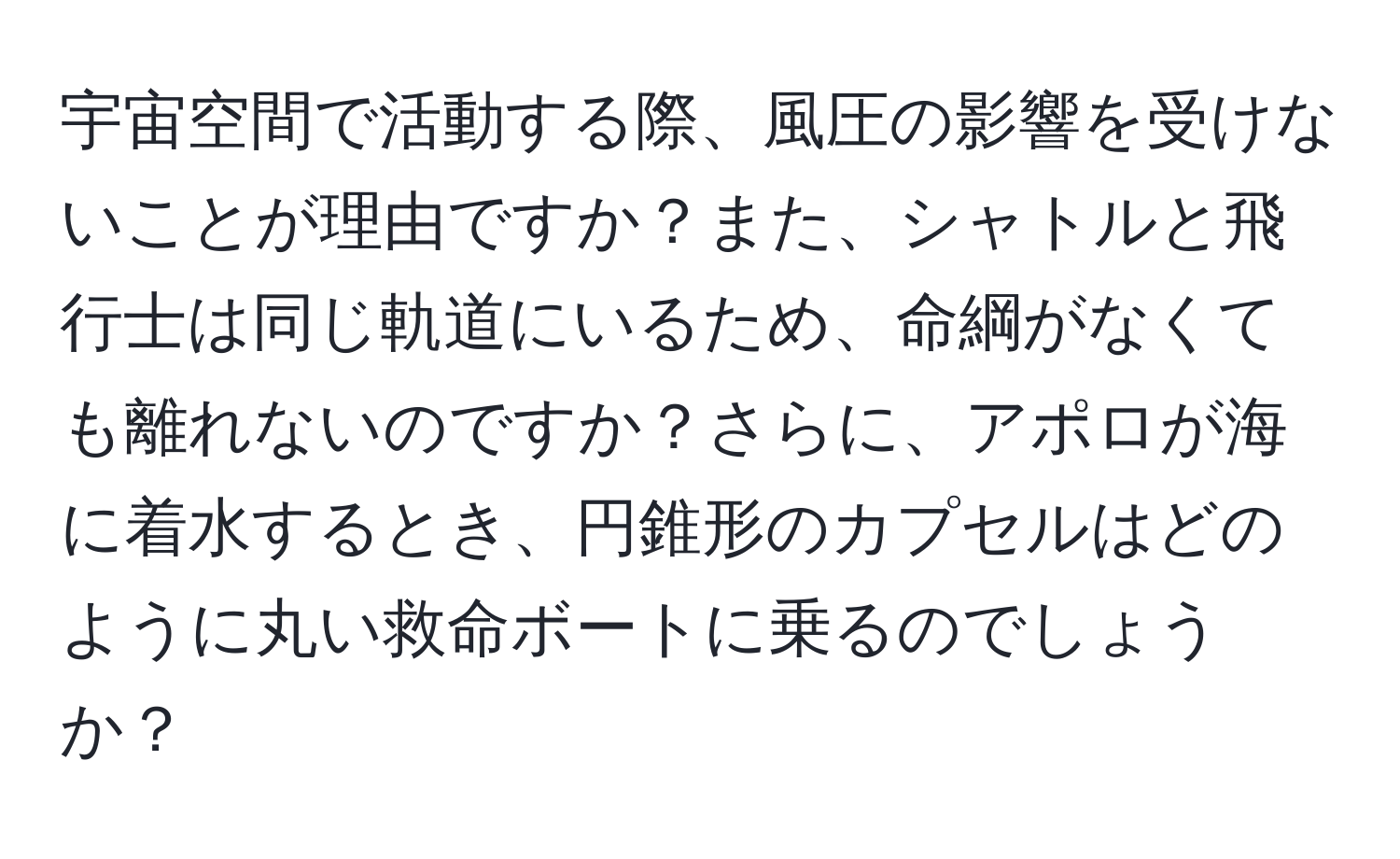 宇宙空間で活動する際、風圧の影響を受けないことが理由ですか？また、シャトルと飛行士は同じ軌道にいるため、命綱がなくても離れないのですか？さらに、アポロが海に着水するとき、円錐形のカプセルはどのように丸い救命ボートに乗るのでしょうか？