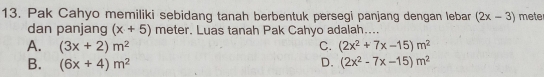 Pak Cahyo memiliki sebidang tanah berbentuk persegi panjang dengan leban (2x-3) mete
dan panjang (x+5) meter. Luas tanah Pak Cahyo adalah....
A. (3x+2)m^2 C. (2x^2+7x-15)m^2
B. (6x+4)m^2 D. (2x^2-7x-15)m^2