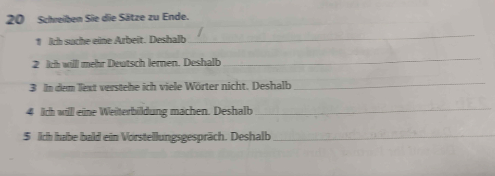 Schreiben Sie die Sätze zu Ende. 
1 Ich suche eine Arbeit. Deshalb 
_ 
2 ich will mehr Deutsch lernen. Deshalb 
_ 
3 In dem lext verstehe ich viele Wörter nicht. Deshalb 
_ 
4 Ich willl eine Weiterbildung machen. Deshalb 
_ 
5 lch habe bald ein Vorstellungsgespräch. Deshalb_