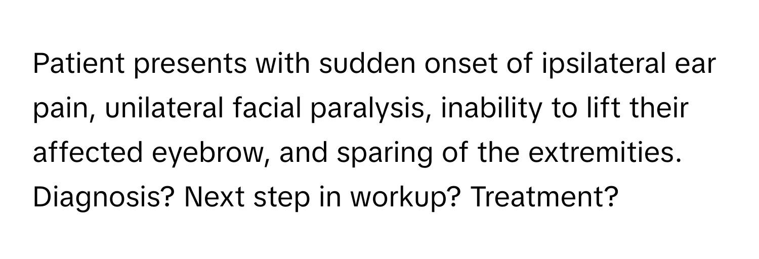 Patient presents with sudden onset of ipsilateral ear pain, unilateral facial paralysis, inability to lift their affected eyebrow, and sparing of the extremities. Diagnosis? Next step in workup? Treatment?