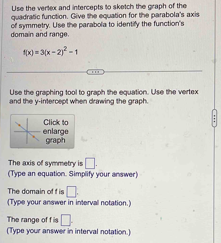 Use the vertex and intercepts to sketch the graph of the 
quadratic function. Give the equation for the parabola's axis 
of symmetry. Use the parabola to identify the function's 
domain and range.
f(x)=3(x-2)^2-1
Use the graphing tool to graph the equation. Use the vertex 
and the y-intercept when drawing the graph. 
Click to 
enlarge 
graph 
The axis of symmetry is □. 
(Type an equation. Simplify your answer) 
The domain of f is □. 
(Type your answer in interval notation.) 
The range of f is □. 
(Type your answer in interval notation.)