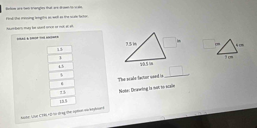 Below are two triangles that are drawn to scale. 
Find the missing lengths as well as the scale factor. 
Numbers may be used once or not at all. 
DRAG & DROP THE ANSWER
1.5 7.5 in □ in □ cm 4 cm
3
7 cm
4.5
10.5 in
5 
6 The scale factor used is _ □ . __
7.5
Note: Drawing is not to scale
13.5
Note: Use CTRL+D to drag the option via keyboard