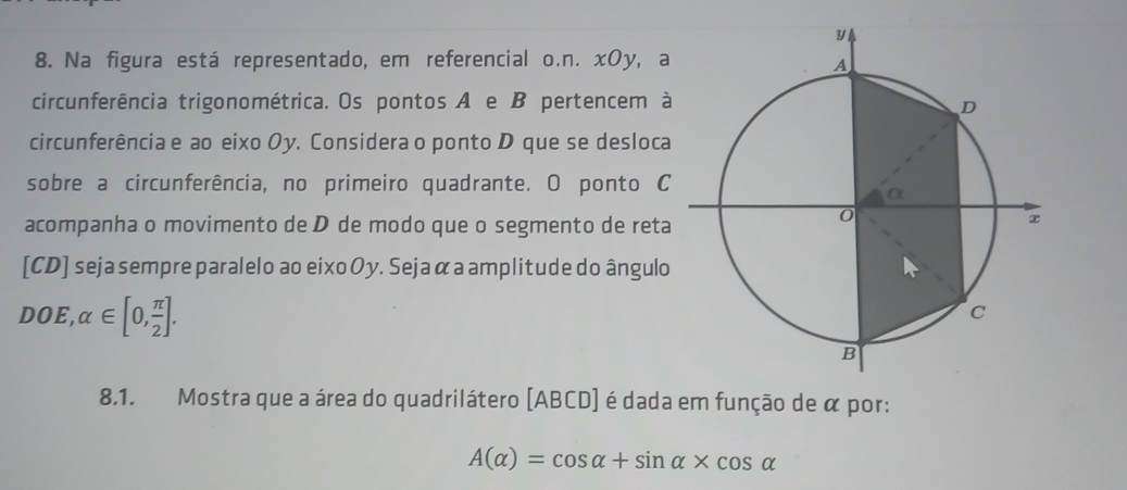 Na figura está representado, em referencial o.n. xOy, a 
circunferência trigonométrica. Os pontos A e B pertencem à 
circunferência e ao eixo Oy. Considera o ponto D que se desloca 
sobre a circunferência, no primeiro quadrante. O ponto C
acompanha o movimento de D de modo que o segmento de reta 
[CD] seja sempre paralelo ao eixo Oy. Seja α a amplitude do ângulo
DOE,alpha ∈ [0, π /2 ]. 
8.1. Mostra que a área do quadrilátero [ ABCD ] é dada em função de α por:
A(alpha )=cos alpha +sin alpha * cos alpha