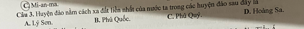 C. Mi-an-ma.
Câu 3. Huyện đảo nằm cách xa đất liền nhất của nước ta trong các huyện đảo sau đây la
A. Lý Sơn. B. Phú Quốc. C. Phú Quý. D. Hoàng Sa.