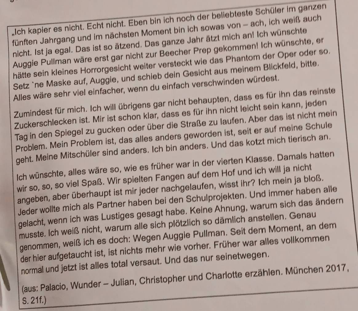 Iich kapier es nicht. Echt nicht. Eben bin ich noch der beliebteste Schüler im ganzen
fünften Jahrgang und im nächsten Moment bin ich sowas von - ach, ich weiß auch
nicht. 1st ja egal. Das ist so ätzend. Das ganze Jahr ätzt mich an! Ich wünschte
Auggie Pullman wäre erst gar nicht zur Beecher Prep gekommen! Ich wünschte, er
hätte sein kleines Horrorgesicht weiter versteckt wie das Phantom der Oper oder so.
Setz `ne Maske auf, Auggie, und schieb dein Gesicht aus meinem Blickfeld, bitte.
Alles wäre sehr viel einfacher, wenn du einfach verschwinden würdest.
Zumindest für mich. Ich will übrigens gar nicht behaupten, dass es für ihn das reinste
Zuckerschlecken ist. Mir ist schon klar, dass es für ihn nicht leicht sein kann, jeden
Tag in den Spiegel zu gucken oder über die Straße zu laufen. Aber das ist nicht mein
Problem. Mein Problem ist, das alles anders geworden ist, seit er auf meine Schule
geht. Meine Mitschüler sind anders. Ich bin anders. Und das kotzt mich tierisch an.
Ich wünschte, alles wäre so, wie es früher war in der vierten Klasse. Damals hatten
wir so, so, so viel Spaß. Wir spielten Fangen auf dem Hof und ich will ja nicht
angeben, aber überhaupt ist mir jeder nachgelaufen, wisst ihr? Ich mein ja bloß.
Jeder wollte mich als Partner haben bei den Schulprojekten. Und immer haben alle
gelacht, wenn ich was Lustiges gesagt habe. Keine Ahnung, warum sich das ändern
musste. Ich weiß nicht, warum alle sich plötzlich so dämlich anstellen. Genau
genommen, weiß ich es doch: Wegen Auggie Pullman. Seit dem Moment, an dem
der hier aufgetaucht ist, ist nichts mehr wie vorher. Früher war alles vollkommen
normal und jetzt ist alles total versaut. Und das nur seinetwegen.
(aus: Palacio, Wunder - Julian, Christopher und Charlotte erzählen. München 2017,
S. 21f.)