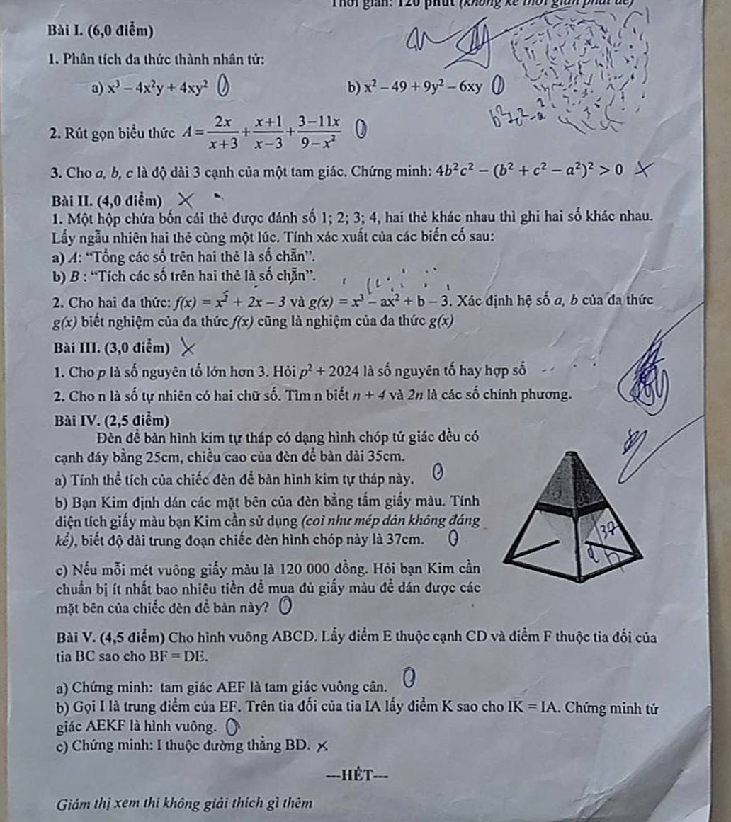 Thời giân: T20 phát nhống kế mời gian phấi để
Bài I. (6,0 điểm)
1. Phân tích đa thức thành nhân tử:
a) x^3-4x^2y+4xy^2 b) x^2-49+9y^2-6xy
2. Rút gọn biểu thức A= 2x/x+3 + (x+1)/x-3 + (3-11x)/9-x^2 
3. Cho a, b, c là độ dài 3 cạnh của một tam giác. Chứng minh: 4b^2c^2-(b^2+c^2-a^2)^2>0
Bài II. (4,0 điểm)
1. Một hộp chứa bốn cái thẻ được đánh số 1; 2; 3; 4, hai thẻ khác nhau thì ghi hai số khác nhau.
Lấy ngẫu nhiên hai thẻ cùng một lúc. Tính xác xuất của các biến cố sau:
a) A: “Tổng các số trên hai thẻ là số chẵn”.
b) B : “Tích các số trên hai thẻ là số chẵn”.
2. Cho hai đa thức: f(x)=x^2+2x-3 và g(x)=x^3-ax^2+b-3. Xác định hệ số a, b của đa thức
g(x) biết nghiệm của đa thức f(x) cũng là nghiệm của đa thức g(x)
Bài III. (3,0 điểm)
1. Cho p là số nguyên tố lớn hơn 3. Hỏi p^2+2024 là số nguyên tố hay hợp số
2. Cho n là số tự nhiên có hai chữ số. Tìm n biết n+4 và 2n là các số chính phương.
Bài IV. (2,5 điểm)
Đèn đề bàn hình kim tự tháp có dạng hình chóp tứ giác đều có
cạnh đáy bằng 25cm, chiều cao của đèn để bàn dài 35cm.
a) Tính thể tích của chiếc đèn để bàn hình kim tự tháp này.
b) Bạn Kim định dán các mặt bên của đèn bằng tấm giấy màu. Tính
diện tích giấy màu bạn Kim cần sử dụng (coi như mép dản không đáng
kể), biết độ dài trung đoạn chiếc đèn hình chóp này là 37cm.
c) Nếu mỗi mét vuông giấy màu là 120 000 đồng. Hỏi bạn Kim cần
chuẩn bị ít nhất bao nhiêu tiền đề mụa đủ giấy màu đề dán được các
mặt bên của chiếc đèn để bàn này?
Bài V. (4,5 điểm) Cho hình vuông ABCD. Lấy điểm E thuộc cạnh CD và điểm F thuộc tia đối của
tia BC sao cho BF=DE.
a) Chứng minh: tam giác AEF là tam giác vuông cân.
b) Gọi I là trung điểm của EF. Trên tia đối của tia IA lấy điểm K sao cho IK=IA. Chứng minh tứ
giác AEKF là hình vuông.
c) Chứng minh: I thuộc đường thẳng BD. ;
=--Hết-
Giám thị xem thi không giải thích gì thêm