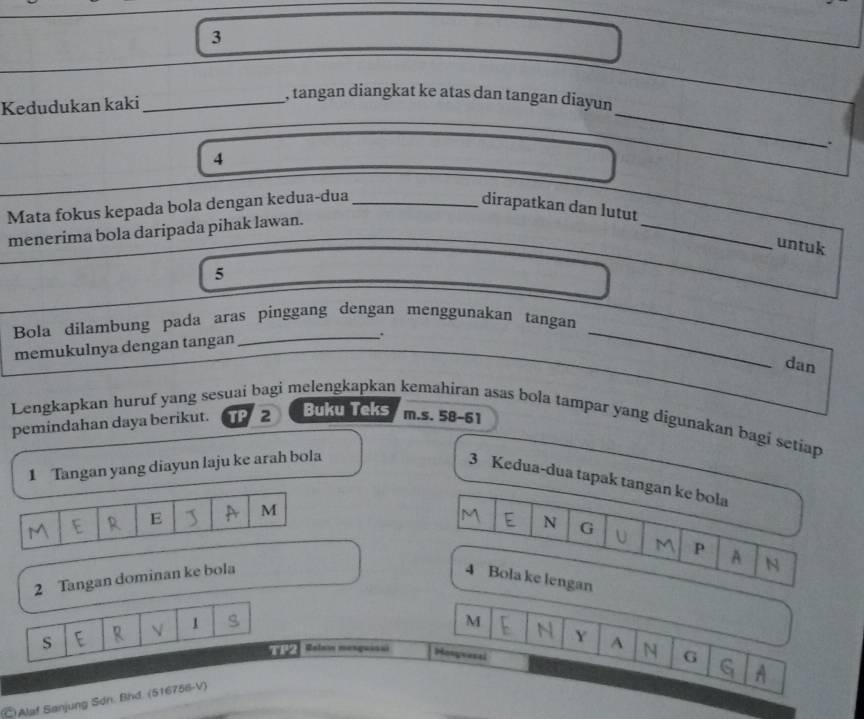 Kedudukan kaki_ 
, tangan diangkat ke atas dan tangan diayun 
4 
Mata fokus kepada bola dengan kedua-dua_ 
dirapatkan dan lutut 
menerima bola daripada pihak lawan. 
_ 
untuk 
5 
Bola dilambung pada aras pinggang dengan menggunakan tangan 
memukulnya dengan tangan_ 
_ 
dan 
Lengkapkan huruf yang sesuai bagi melengkapkan kemahiran asas bola tampar yang digunakan bagi setiap 
pemindahan daya berikut. TP 2 Buku Teks m.s. 58 - 61
1 Tangan yang diayun laju ke arah bola 
3 Kedua-dua tapak tangan ke bola 
E M
N G U M P A N 
2 Tangan dominan ke bola 4 Bola ke lengan 
√ 1
M
Y 
S Relow mesgussui Hongrasal 
TP2 A N G 
A 
C Alaf Sanjung Sơn. Bhd. (516756-V)