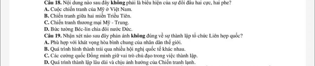 Nội dung nào sau đây không phải là biêu hiện của sự đồi đầu hai cực, hai phe?
A. Cuộc chiến tranh của Mỹ ở Việt Nam.
B. Chiến tranh giữa hai miền Triều Tiên.
C. Chiến tranh thương mại Mỹ - Trung.
D. Bức tường Béc-lin chia đôi nước Đức.
Câu 19. Nhận xét nào sau đây phản ánh không đúng về sự thành lập tổ chức Liên hợp quốc?
A. Phù hợp với khát vọng hòa bình chung của nhân dân thế giới.
B. Quá trình hình thành trải qua nhiều hội nghị quốc tế khác nhau.
C. Các cường quốc Đồng minh giữ vai trò chủ đạo trong việc thành lập.
D. Quá trình thành lập lâu dài và chịu ảnh hưởng của Chiến tranh lạnh.