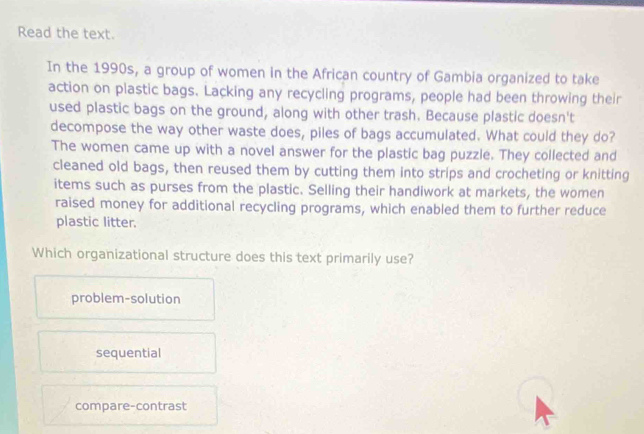 Read the text.
In the 1990s, a group of women in the African country of Gambia organized to take
action on plastic bags. Lacking any recycling programs, people had been throwing their
used plastic bags on the ground, along with other trash. Because plastic doesn't
decompose the way other waste does, piles of bags accumulated. What could they do?
The women came up with a novel answer for the plastic bag puzzle. They collected and
cleaned old bags, then reused them by cutting them into strips and crocheting or knitting
items such as purses from the plastic. Selling their handiwork at markets, the women
raised money for additional recycling programs, which enabled them to further reduce
plastic litter.
Which organizational structure does this text primarily use?
problem-solution
sequential
compare-contrast