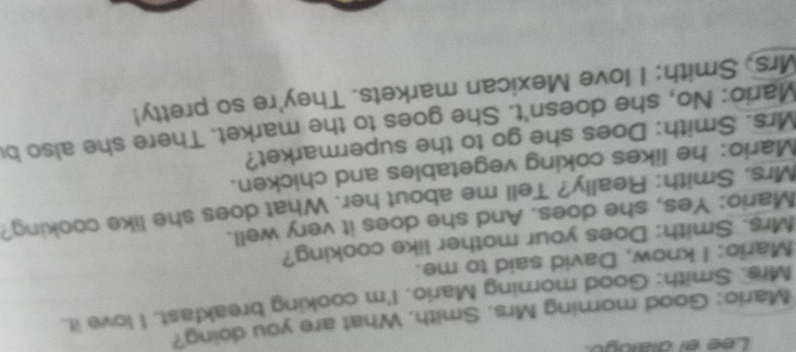 Lee el dialogo 
Mario: Good morning Mrs. Smith. What are you doing? 
Mrs. Smith: Good morning Mario. I'm cooking breakfast. I love it. 
Mario: I know, David said to me. 
Mrs. Smith: Does your mother like cooking? 
Mario: Yes, she does. And she does it very well. 
Mrs. Smith: Really? Tell me about her. What does she like cooking? 
Mario: he likes coking vegetables and chicken. 
Mrs. Smith: Does she go to the supermarket? 
Mario: No, she doesn't. She goes to the market. There she also be 
Mrs, Smith: I love Mexican markets. They're so pretty!