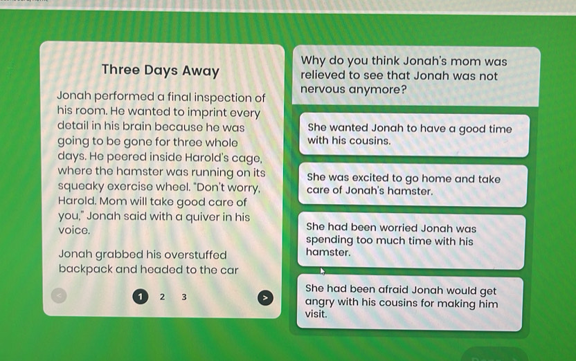 Why do you think Jonah's mom was
Three Days Away relieved to see that Jonah was not
Jonah performed a final inspection of nervous anymore?
his room. He wanted to imprint every
detail in his brain because he was She wanted Jonah to have a good time
going to be gone for three whole with his cousins.
days. He peered inside Harold's cage,
where the hamster was running on its She was excited to go home and take
squeaky exercise wheel. "Don't worry, care of Jonah's hamster.
Harold. Mom will take good care of
you," Jonah said with a quiver in his
voice. She had been worried Jonah was
spending too much time with his
Jonah grabbed his overstuffed
hamster.
backpack and headed to the car
She had been afraid Jonah would get
1 2 3 angry with his cousins for making him
visit.