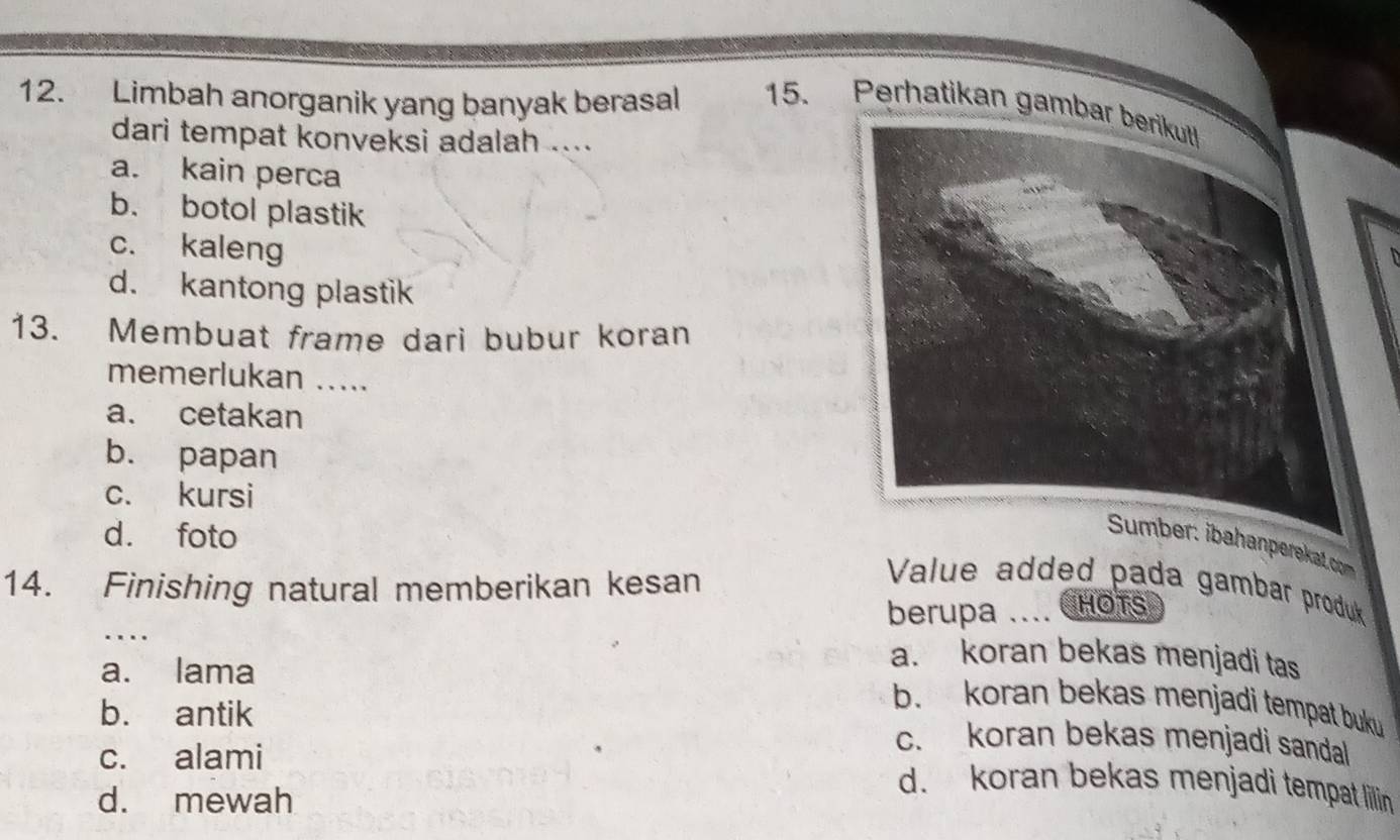 Limbah anorganik yang banyak berasal 15. Perhatikan gamba
dari tempat konveksi adalah ....
a. kain perca
b. botol plastik
c. kaleng
D
d. kantong plastik
13. Membuat frame dari bubur koran
memerlukan .....
a. cetakan
b. papan
c. kursi
d. foto
nperekat.com
14. Finishing natural memberikan kesan
Value added pada gambar produk
berupa .... CHOTS
_.
a. lama
a. koran bekas menjadi tas
b. koran bekas menjadi tempat buku
b. antik c. koran bekas menjadi sandal
c. alami
d. mewah
d. koran bekas menjadi tempat lillin