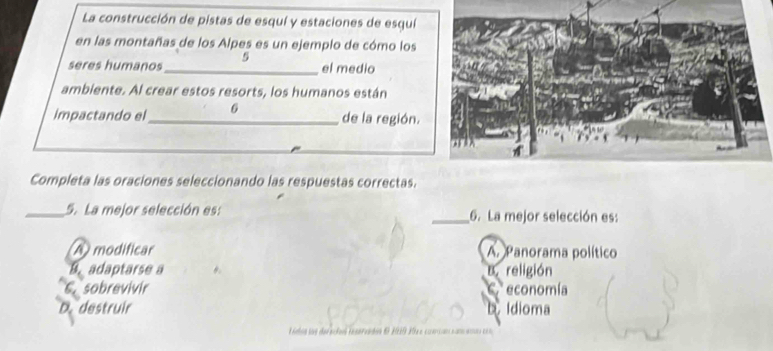 La construcción de pistas de esquí y estaciones de esquí
en las montañas de los Alpes es un ejemplo de cómo los
seres humanos_ el medio
ambiente. Al crear estos resorts, los humanos están
impactando el_ 6 de la región.
Completa las oraciones seleccionando las respuestas correctas.
_5. La mejor selección es: _6. La mejor selección es:
A modificar A. Panorama político
B. adaptarse a B.religión
C. sobrevivir * economía
C.
D. destruir. Idioma