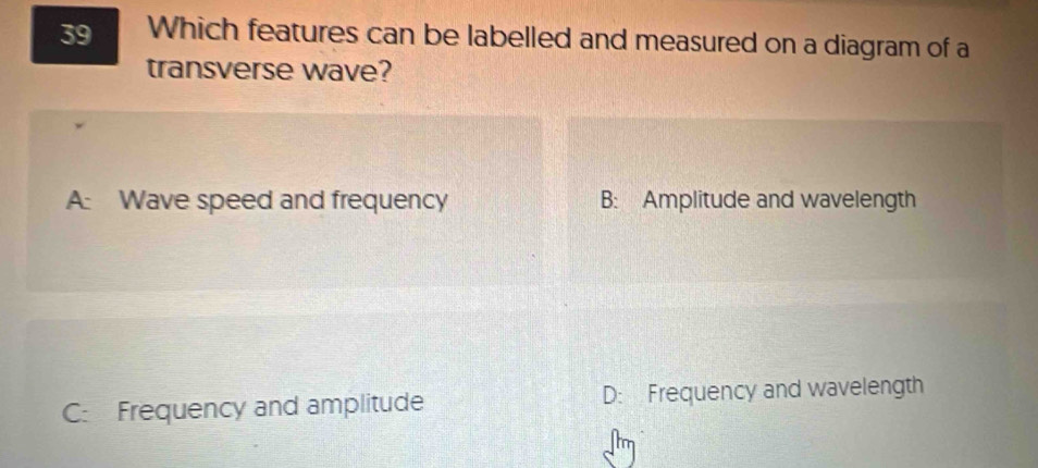 Which features can be labelled and measured on a diagram of a
transverse wave?
A: Wave speed and frequency B: Amplitude and wavelength
C: Frequency and amplitude D: Frequency and wavelength