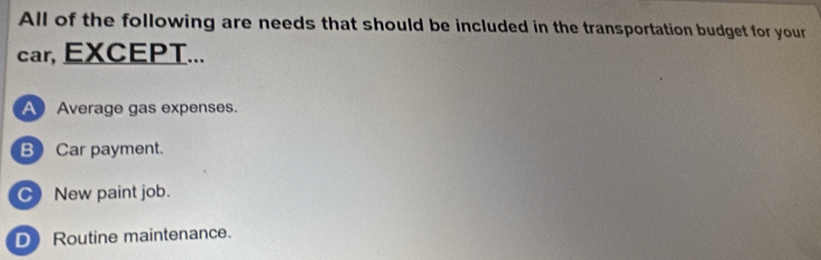 All of the following are needs that should be included in the transportation budget for your
car, EXCEPT...
A Average gas expenses.
BCar payment.
C) New paint job.
D Routine maintenance.