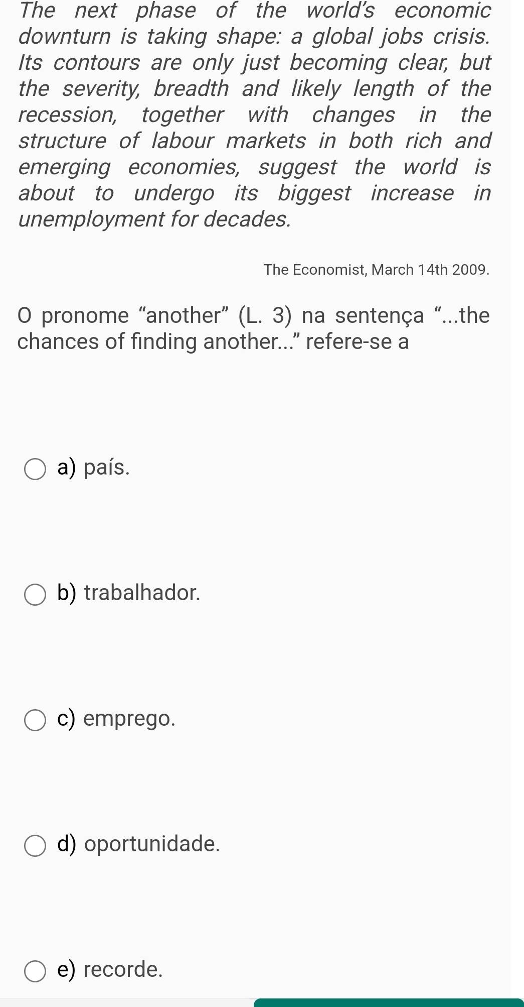 The next phase of the world's economic
downturn is taking shape: a global jobs crisis.
Its contours are only just becoming clear, but
the severity, breadth and likely length of the
recession, together with changes in the
structure of labour markets in both rich and
emerging economies, suggest the world is
about to undergo its biggest increase in
unemployment for decades.
The Economist, March 14th 2009.
O pronome “another” (L.3) na sentença "...the
chances of finding another...” refere-se a
a) país.
b) trabalhador.
c) emprego.
d) oportunidade.
e) recorde.