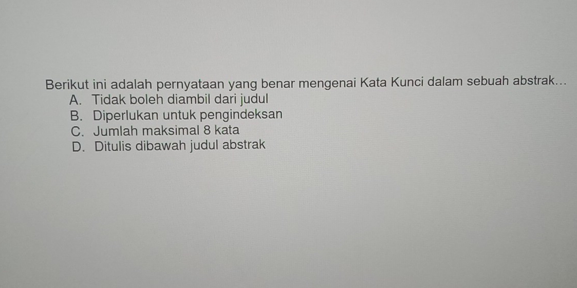 Berikut ini adalah pernyataan yang benar mengenai Kata Kunci dalam sebuah abstrak...
A. Tidak boleh diambil dari judul
B. Diperlukan untuk pengindeksan
C. Jumlah maksimal 8 kata
D. Ditulis dibawah judul abstrak