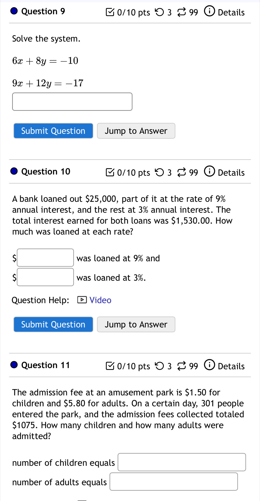 > 3 % 99 Details
Solve the system.
6x+8y=-10
9x+12y=-17
□ 
Submit Question Jump to Answer
Question 10 C0/10 pts O3% 99 Details
A bank loaned out $25,000, part of it at the rate of 9%
annual interest, and the rest at 3% annual interest. The
total interest earned for both loans was $1,530.00. How
much was loaned at each rate?
beginarrayr □  >□ endarray was loaned at 9% and
$□ was loaned at 3%.
Question Help: Video
Submit Question Jump to Answer
Question 11 0/10 pts □ 3 99 ⓘ Details
The admission fee at an amusement park is $1.50 for
children and $5.80 for adults. On a certain day, 301 people
entered the park, and the admission fees collected totaled
$1075. How many children and how many adults were
admitted?
number of children equals □
number of adults equals □