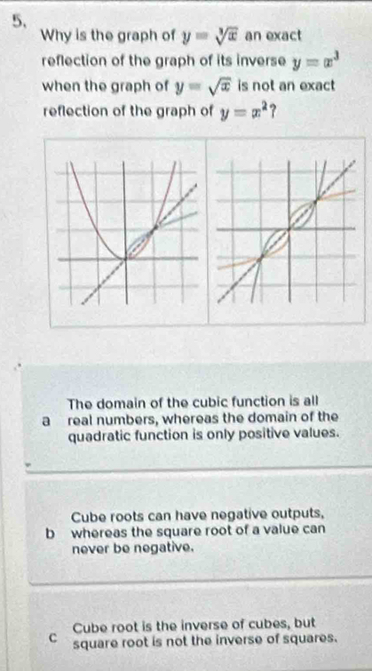 Why is the graph of y=sqrt[3](x) an exact
reflection of the graph of its inverse y=x^3
when the graph of y=sqrt(x) is not an exact
reflection of the graph of y=x^2 ?
The domain of the cubic function is all
a real numbers, whereas the domain of the
quadratic function is only positive values.
Cube roots can have negative outputs,
b whereas the square root of a value can
never be negative.
Cube root is the inverse of cubes, but
C square root is not the inverse of squares.