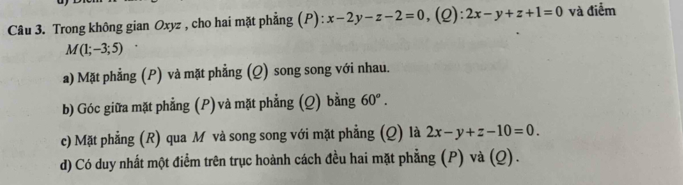 Trong không gian Oxyz , cho hai mặt phẳng (P): x-2y-z-2=0 (Q): 2x-y+z+1=0 và điểm
M(1;-3;5)
a) Mặt phẳng (P) và mặt phẳng (Q) song song với nhau. 
b) Góc giữa mặt phẳng (P) và mặt phẳng (Q) bằng 60^o. 
c) Mặt phẳng (R) qua M và song song với mặt phẳng (Q) là 2x-y+z-10=0. 
d) Có duy nhất một điểm trên trục hoành cách đều hai mặt phẳng (P) và (Q).