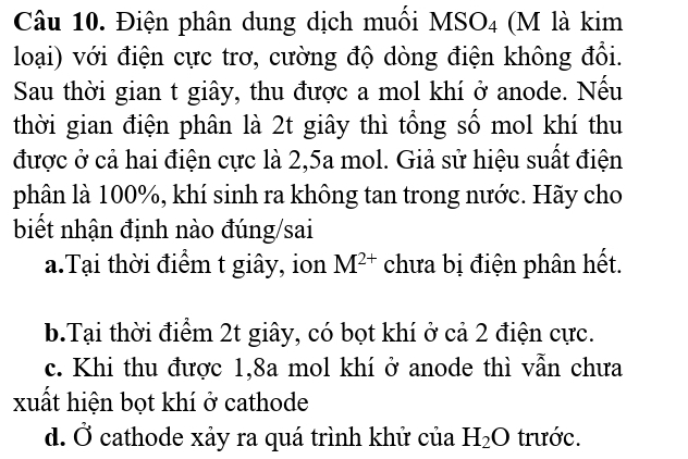 Điện phân dung dịch muối MSO4 (M là kim
loại) với điện cực trơ, cường độ dòng điện không đổi.
Sau thời gian t giây, thu được a mol khí ở anode. Nếu
thời gian điện phân là 2t giây thì tổng số mol khí thu
được ở cả hai điện cực là 2,5a mol. Giả sử hiệu suất điện
phân là 100%, khí sinh ra không tan trong nước. Hãy cho
biết nhận định nào đúng/sai
a.Tại thời điểm t giây, ion M^(2+) chưa bị điện phân hết.
b.Tại thời điểm 2t giây, có bọt khí ở cả 2 điện cực.
c. Khi thu được 1, 8a mol khí ở anode thì vẫn chưa
xuất hiện bọt khí ở cathode
d. Ở cathode xảy ra quá trình khử của H_2O trước.