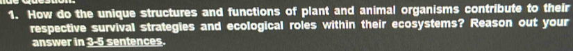 How do the unique structures and functions of plant and animal organisms contribute to their 
respective survival strategies and ecological roles within their ecosystems? Reason out your 
answer in 3-5 sentences.
