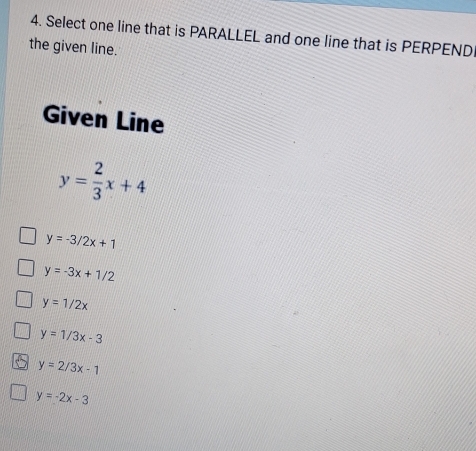 Select one line that is PARALLEL and one line that is PERPENDI
the given line.
Given Line
y= 2/3 x+4
y=-3/2x+1
y=-3x+1/2
y=1/2x
y=1/3x-3
y=2/3x-1
y=-2x-3