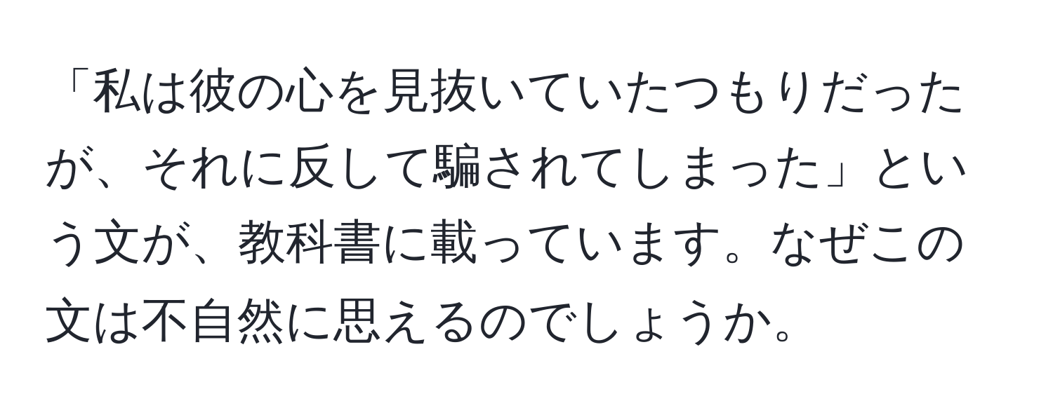 「私は彼の心を見抜いていたつもりだったが、それに反して騙されてしまった」という文が、教科書に載っています。なぜこの文は不自然に思えるのでしょうか。