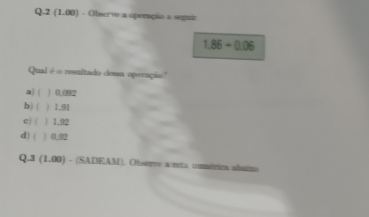 2(1.00) - Observe a operação a seguir
1.86+0.06
Qual é o resultado dessa operação''
a) ( ) 0.092
b) ( ) 1.91
e) ( ) 1,92
d) ( ) 0.92
Q.3 (1, 00) - (SADEAM). Observe a reta cmmérica ahaina