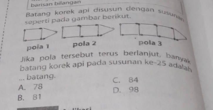 barisan bilangan
Batang korek api disusun dengan susunan
seperti pada gambar berikut.
pola 1 pola 2
Jika pola tersebut terus berlanjut, banyak
batang korek api pada susunan ke- 25 adalah
... batang. C. 84
A. 78
D. 98
B. 81