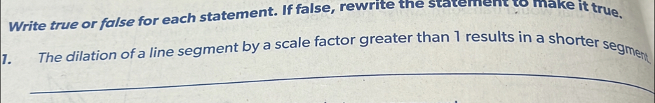 Write true or false for each statement. If false, rewrite the statement to make it true. 
1. The dilation of a line segment by a scale factor greater than 1 results in a shorter segment 
_