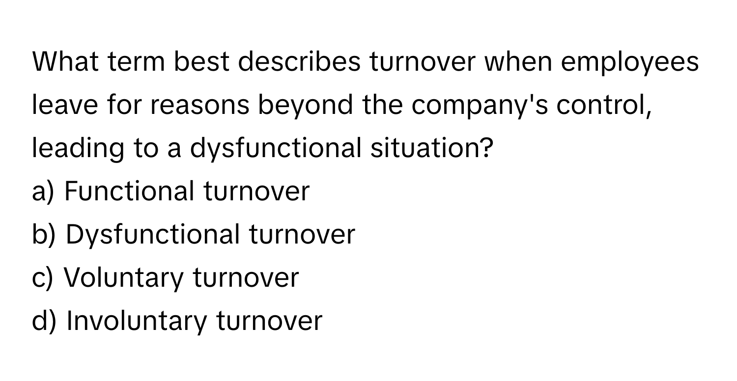 What term best describes turnover when employees leave for reasons beyond the company's control, leading to a dysfunctional situation?

a) Functional turnover
b) Dysfunctional turnover
c) Voluntary turnover
d) Involuntary turnover