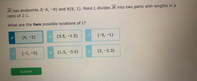 overline JK has endpoints J(-6,-8) and K(9,1). Point L divides overline JK into two parts with lengths in a
ratio of 2:1. 
What are the two possible locations of L?
(4,-2) (3.5,-1.5) (-5,-1)
(-1,-5) (1.5,-3.5) (2,-2.3)
Submit