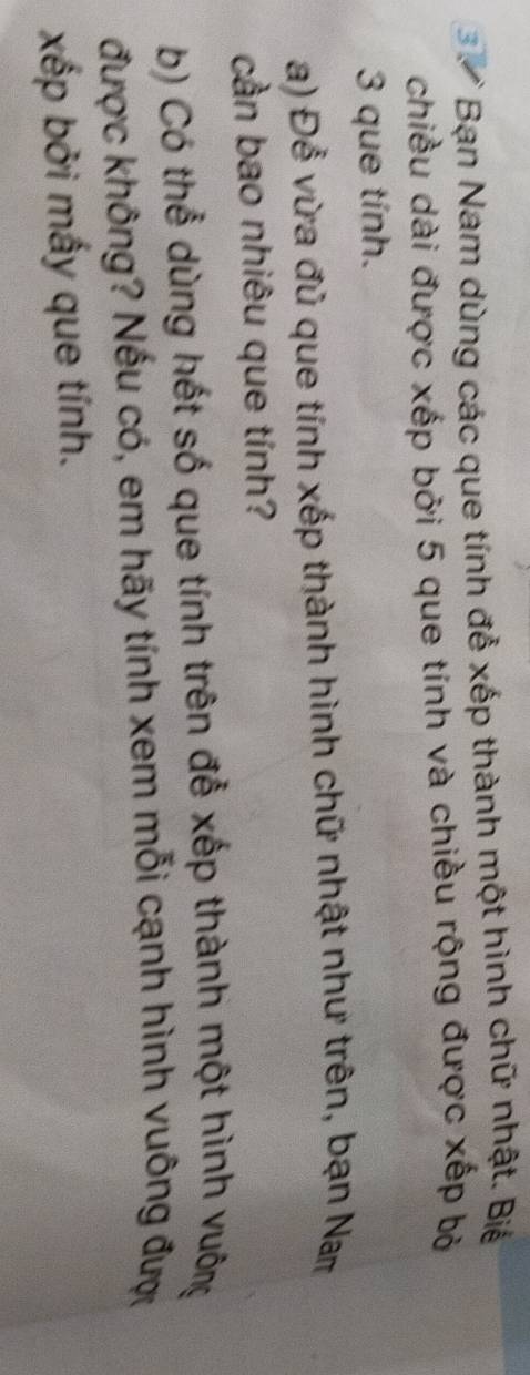 Bạn Nam dùng các que tính đễ xếp thành một hình chữ nhật. Biể 
chiều dài được xếp bởi 5 que tính và chiều rộng được xếp bỏ 
3 que tính. 
a) Để vừa đủ que tính xếp thành hình chữ nhật như trên, bạn Nam 
cần bao nhiêu que tính? 
b) Có thể dùng hết số que tính trên đễ xếp thành một hình vuông 
được không? Nếu có, em hãy tính xem mỗi cạnh hình vuông đượ 
xếp bởi mấy que tính.